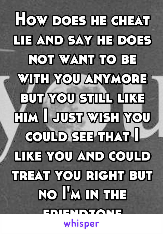 How does he cheat lie and say he does not want to be with you anymore but you still like him I just wish you could see that I like you and could treat you right but no I'm in the friendzone