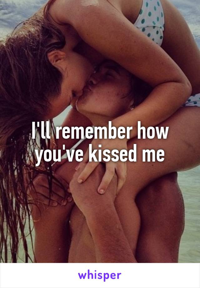 I'll remember how you've kissed me