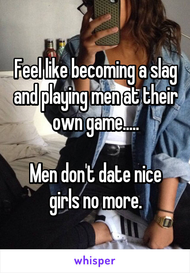 Feel like becoming a slag and playing men at their own game.....

Men don't date nice girls no more.