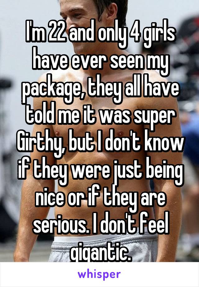 I'm 22 and only 4 girls have ever seen my package, they all have told me it was super Girthy, but I don't know if they were just being nice or if they are serious. I don't feel gigantic.