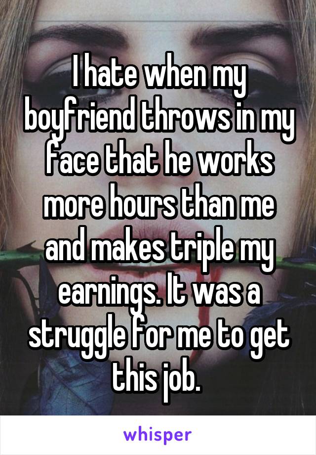 I hate when my boyfriend throws in my face that he works more hours than me and makes triple my earnings. It was a struggle for me to get this job. 