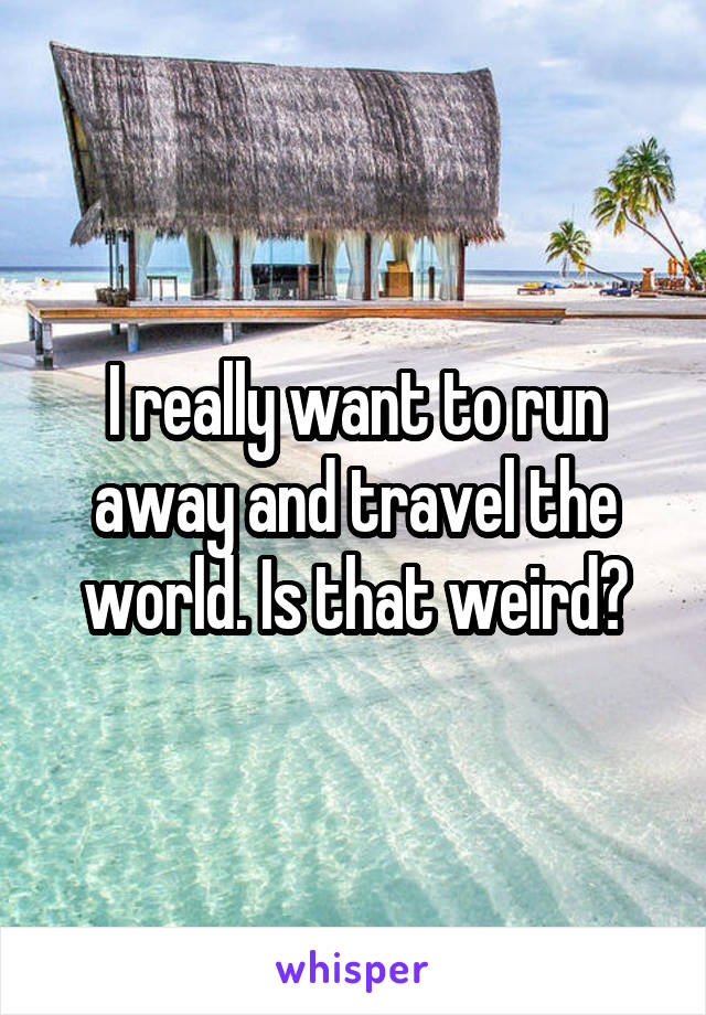 I really want to run away and travel the world. Is that weird?