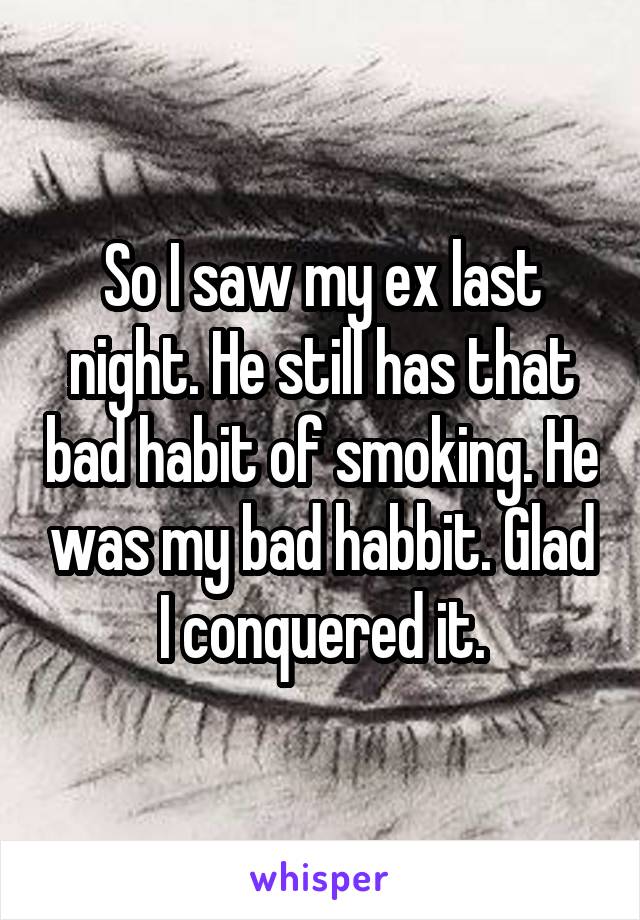 So I saw my ex last night. He still has that bad habit of smoking. He was my bad habbit. Glad I conquered it.