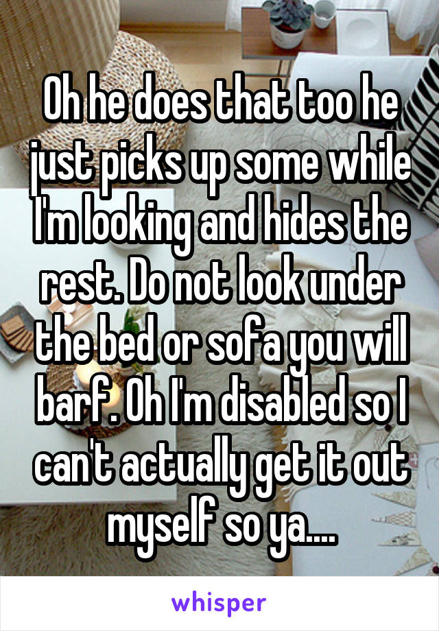 Oh he does that too he just picks up some while I'm looking and hides the rest. Do not look under the bed or sofa you will barf. Oh I'm disabled so I can't actually get it out myself so ya....