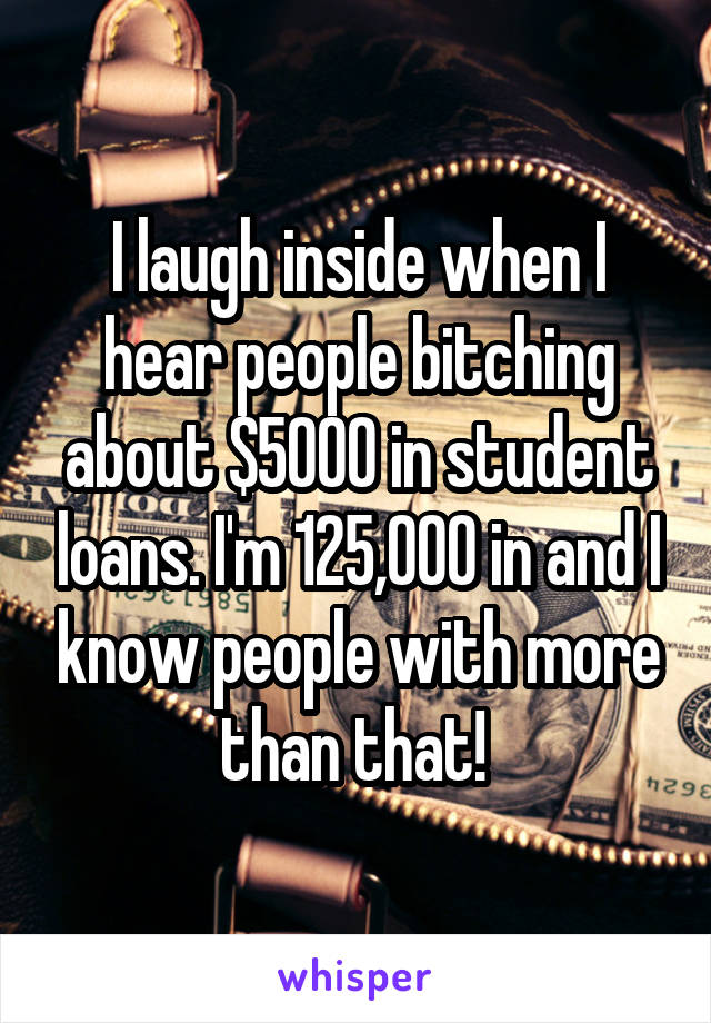 I laugh inside when I hear people bitching about $5000 in student loans. I'm 125,000 in and I know people with more than that! 