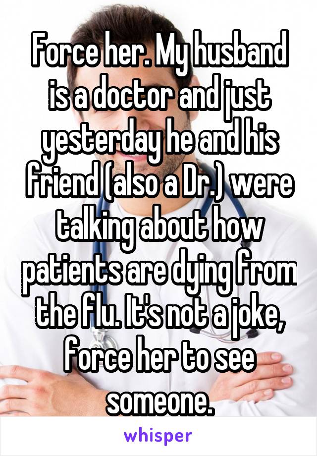 Force her. My husband is a doctor and just yesterday he and his friend (also a Dr.) were talking about how patients are dying from the flu. It's not a joke, force her to see someone.