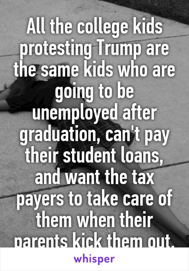 All the college kids protesting Trump are the same kids who are going to be unemployed after graduation, can't pay their student loans, and want the tax payers to take care of them when their parents kick them out.