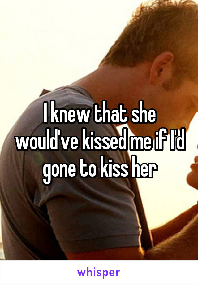 I knew that she would've kissed me if I'd gone to kiss her