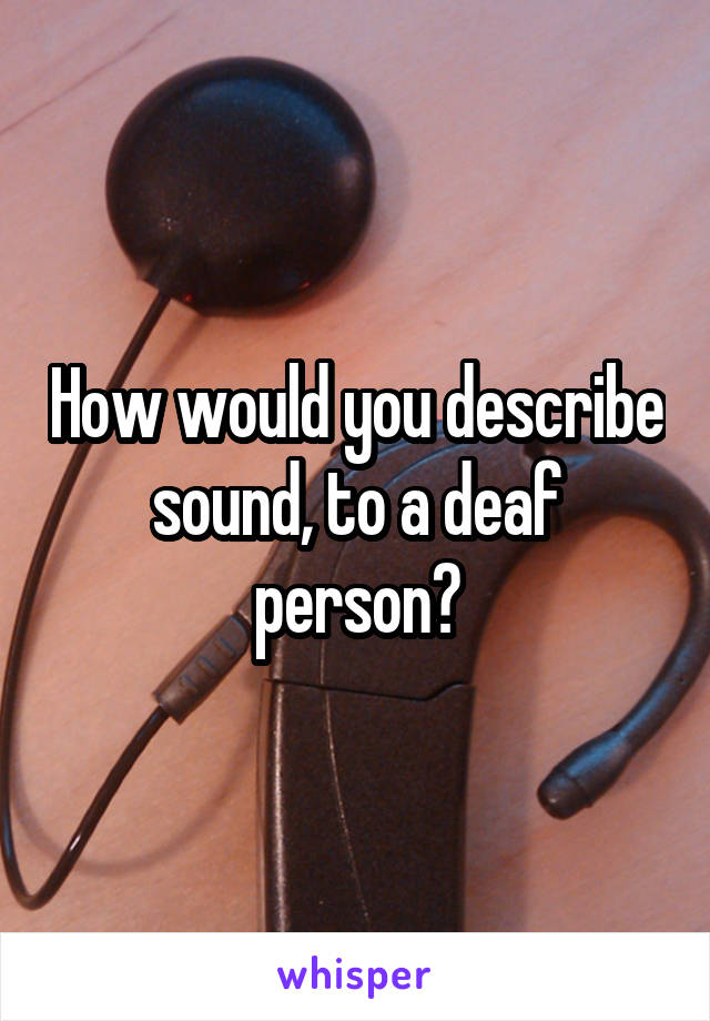 How would you describe sound, to a deaf person?