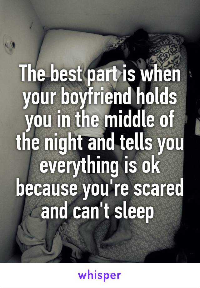 The best part is when your boyfriend holds you in the middle of the night and tells you everything is ok because you're scared and can't sleep 