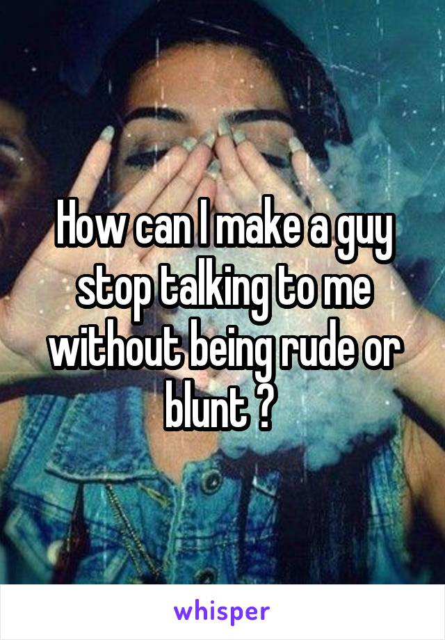 How can I make a guy stop talking to me without being rude or blunt ? 