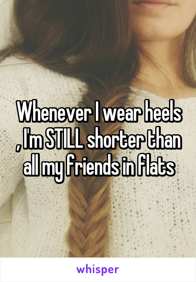 Whenever I wear heels , I'm STILL shorter than all my friends in flats