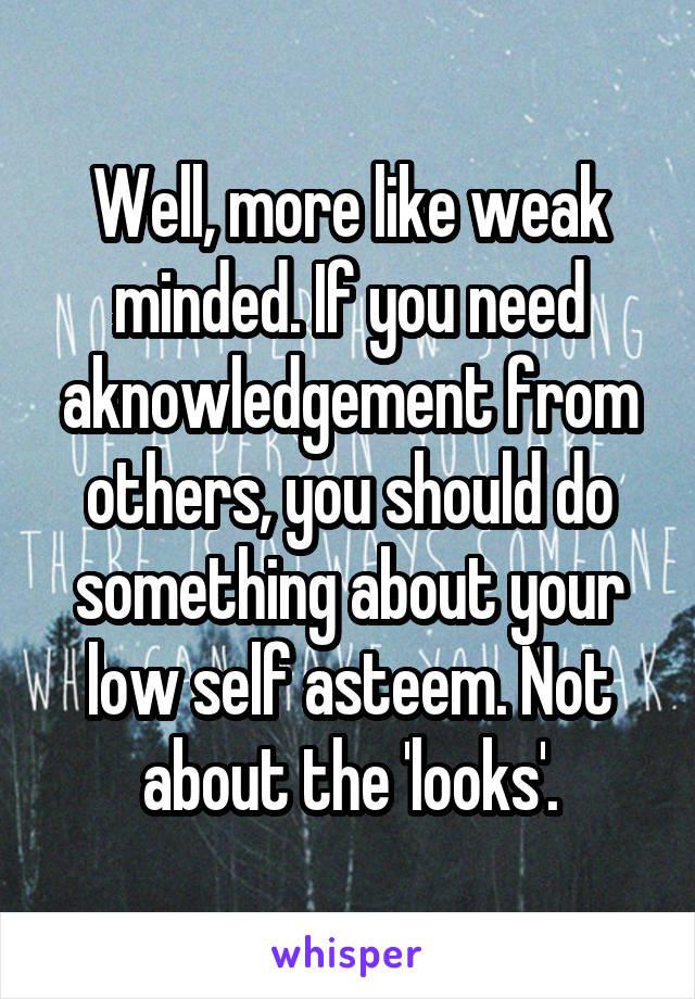 Well, more like weak minded. If you need aknowledgement from others, you should do something about your low self asteem. Not about the 'looks'.