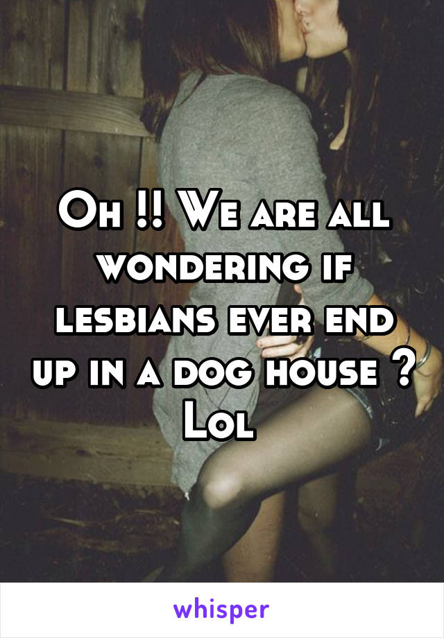 Oh !! We are all wondering if lesbians ever end up in a dog house ? Lol 