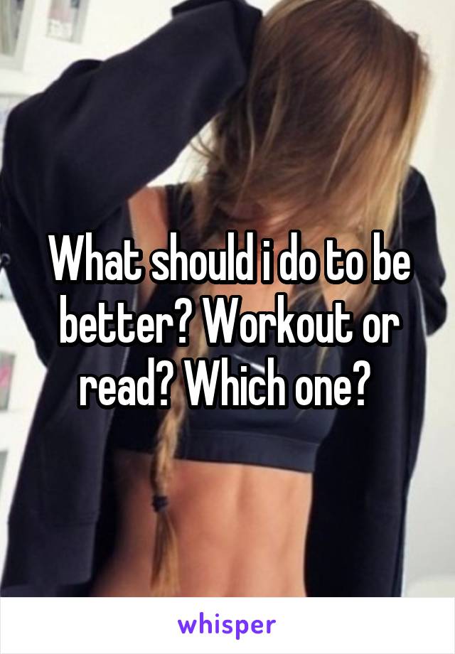 What should i do to be better? Workout or read? Which one? 