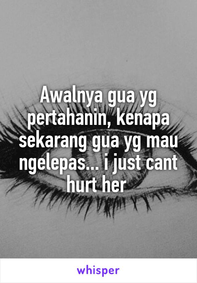 Awalnya gua yg pertahanin, kenapa sekarang gua yg mau ngelepas... i just cant hurt her 