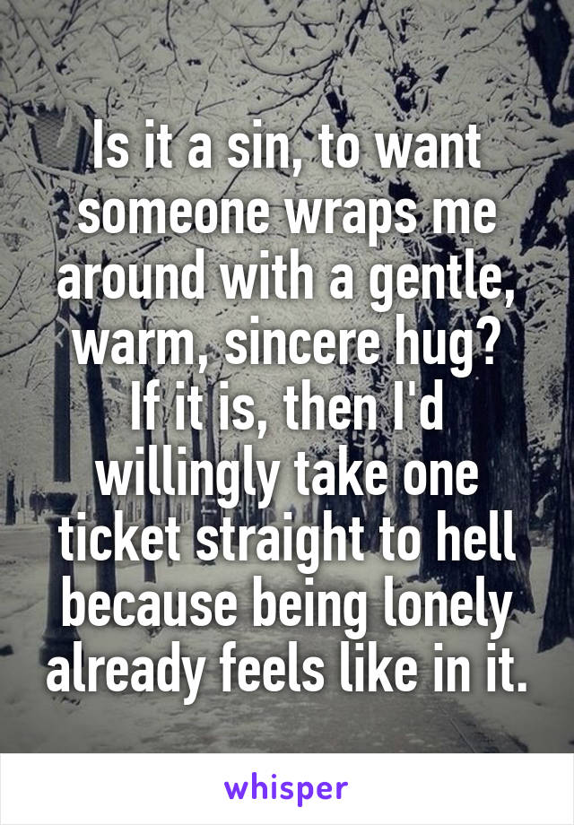 Is it a sin, to want someone wraps me around with a gentle, warm, sincere hug?
If it is, then I'd willingly take one ticket straight to hell because being lonely already feels like in it.