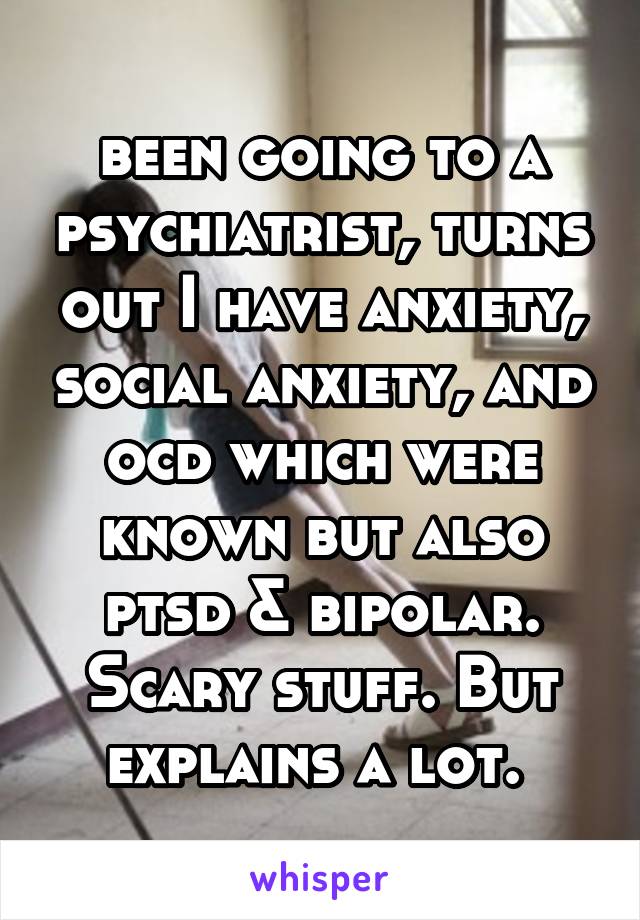 been going to a psychiatrist, turns out I have anxiety, social anxiety, and ocd which were known but also ptsd & bipolar. Scary stuff. But explains a lot. 