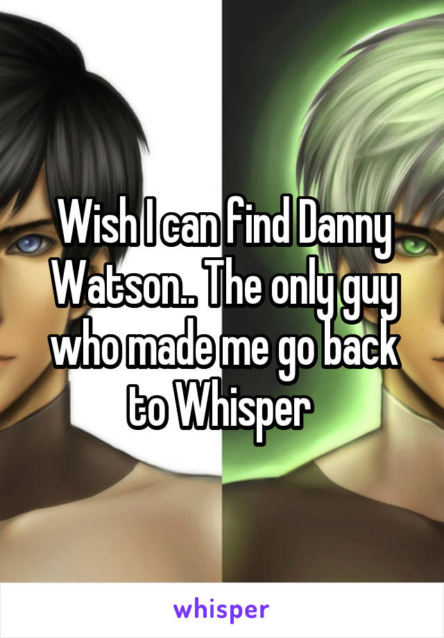 Wish I can find Danny Watson.. The only guy who made me go back to Whisper 