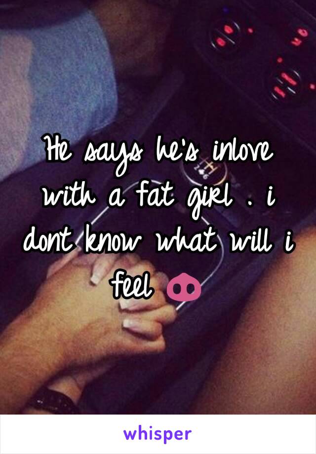 He says he's inlove with a fat girl . i dont know what will i feel 🐽