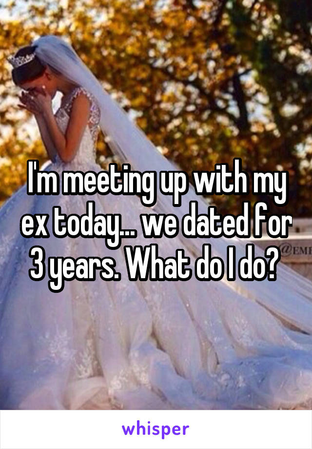 I'm meeting up with my ex today... we dated for 3 years. What do I do? 