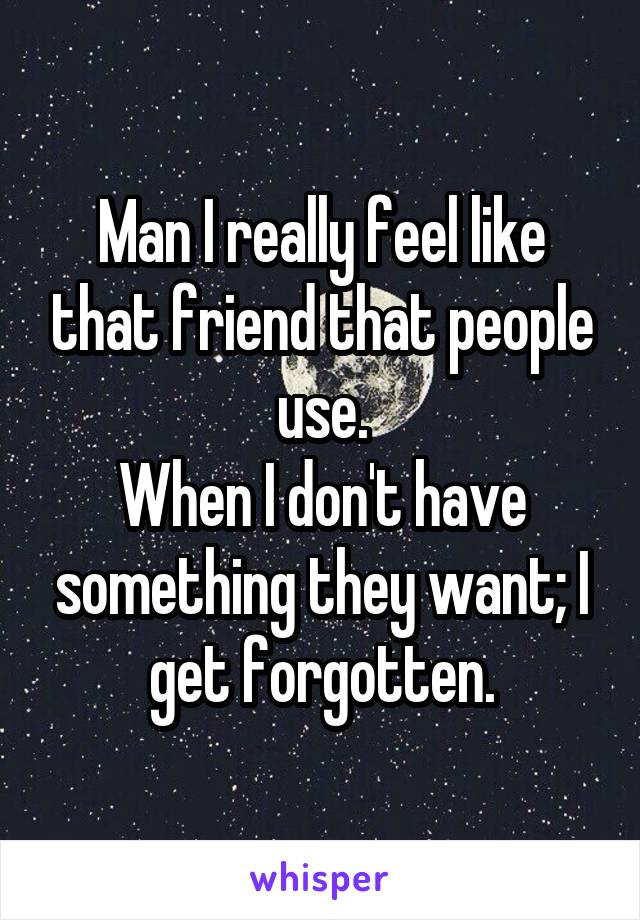 Man I really feel like that friend that people use.
When I don't have something they want; I get forgotten.