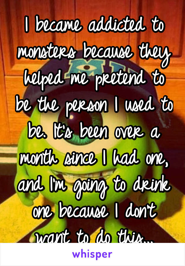 I became addicted to monsters because they helped me pretend to be the person I used to be. It's been over a month since I had one, and I'm going to drink one because I don't want to do this...