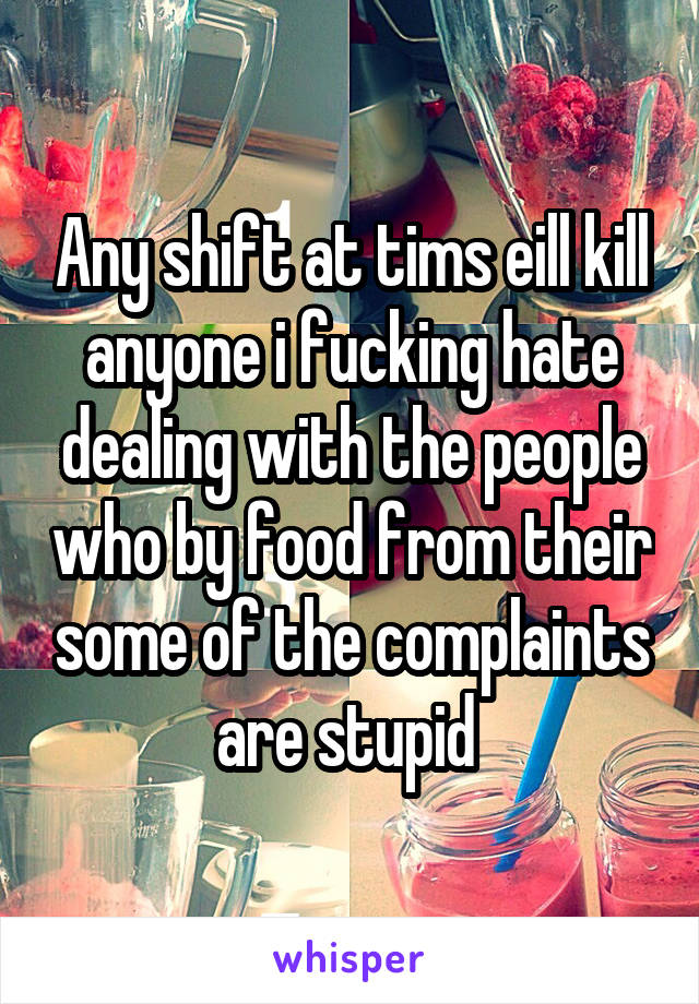 Any shift at tims eill kill anyone i fucking hate dealing with the people who by food from their some of the complaints are stupid 