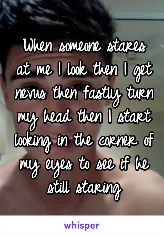 When someone stares at me I look then I get nevus then fastly turn my head then I start looking in the corner of my eyes to see if he still staring