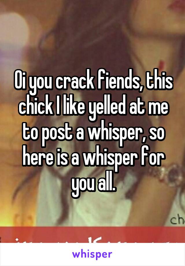 Oi you crack fiends, this chick I like yelled at me to post a whisper, so here is a whisper for you all.