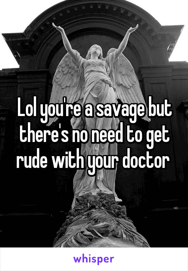 Lol you're a savage but there's no need to get rude with your doctor 