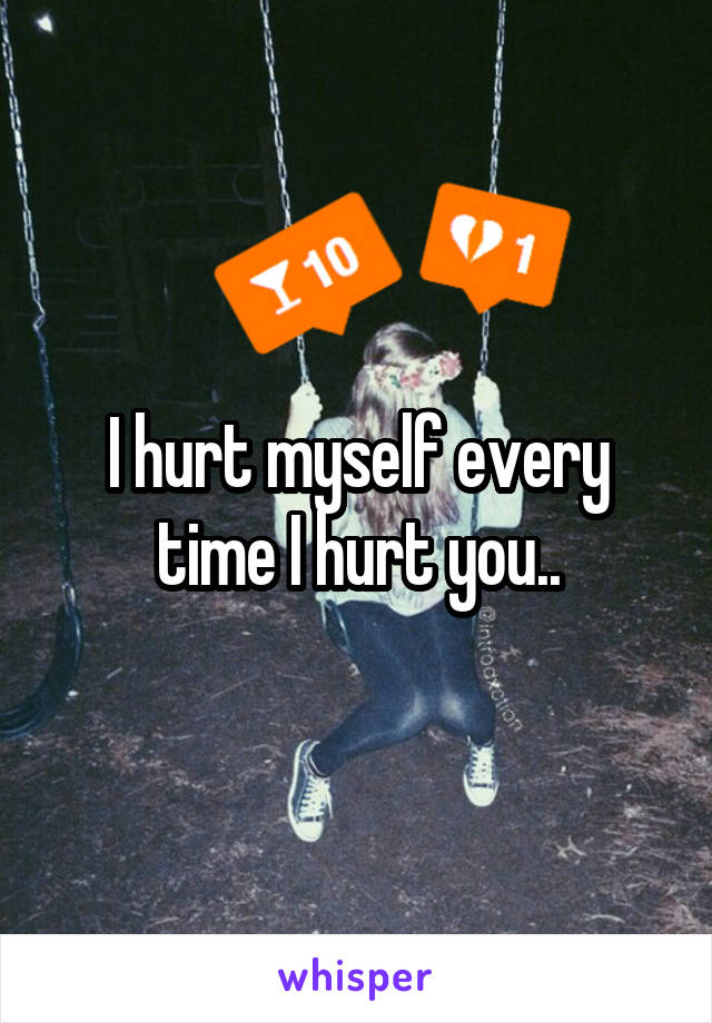 I hurt myself every time I hurt you..