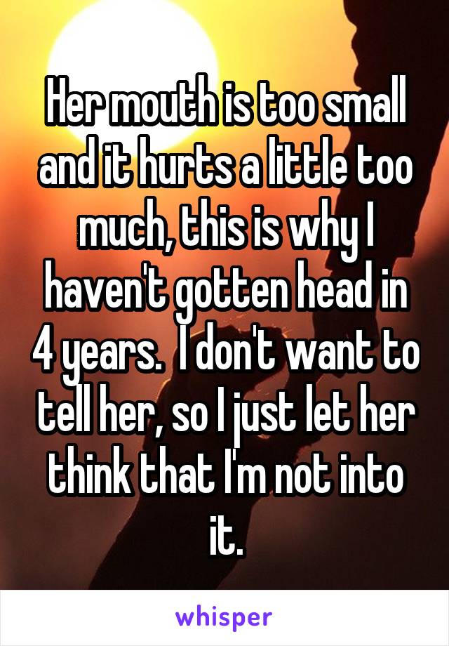 Her mouth is too small and it hurts a little too much, this is why I haven't gotten head in 4 years.  I don't want to tell her, so I just let her think that I'm not into it.