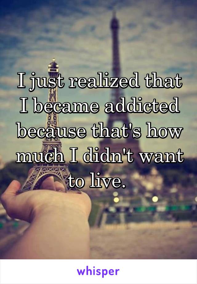 I just realized that I became addicted because that's how much I didn't want to live. 
