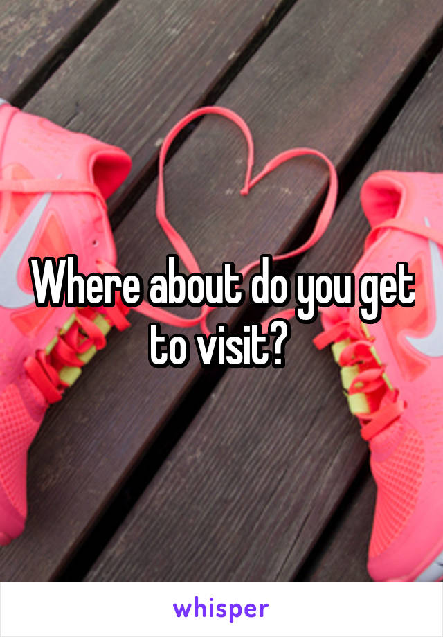 Where about do you get to visit? 