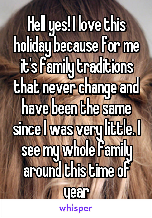 Hell yes! I love this holiday because for me it's family traditions that never change and have been the same since I was very little. I see my whole family around this time of year