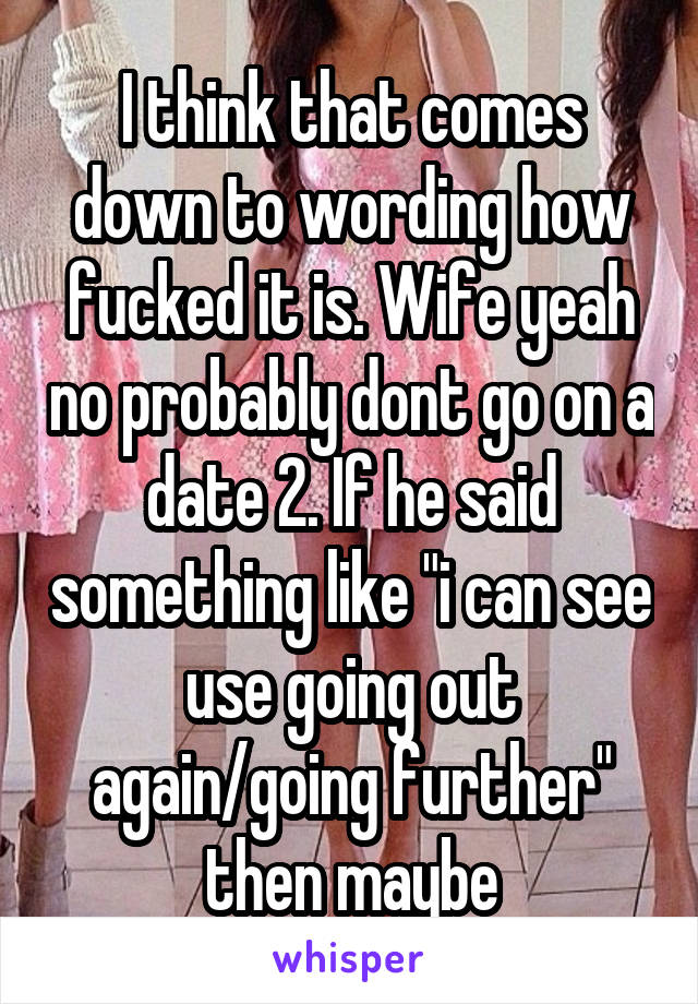 I think that comes down to wording how fucked it is. Wife yeah no probably dont go on a date 2. If he said something like "i can see use going out again/going further" then maybe