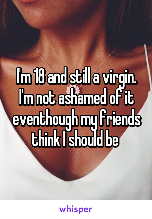 I'm 18 and still a virgin. I'm not ashamed of it eventhough my friends think I should be 