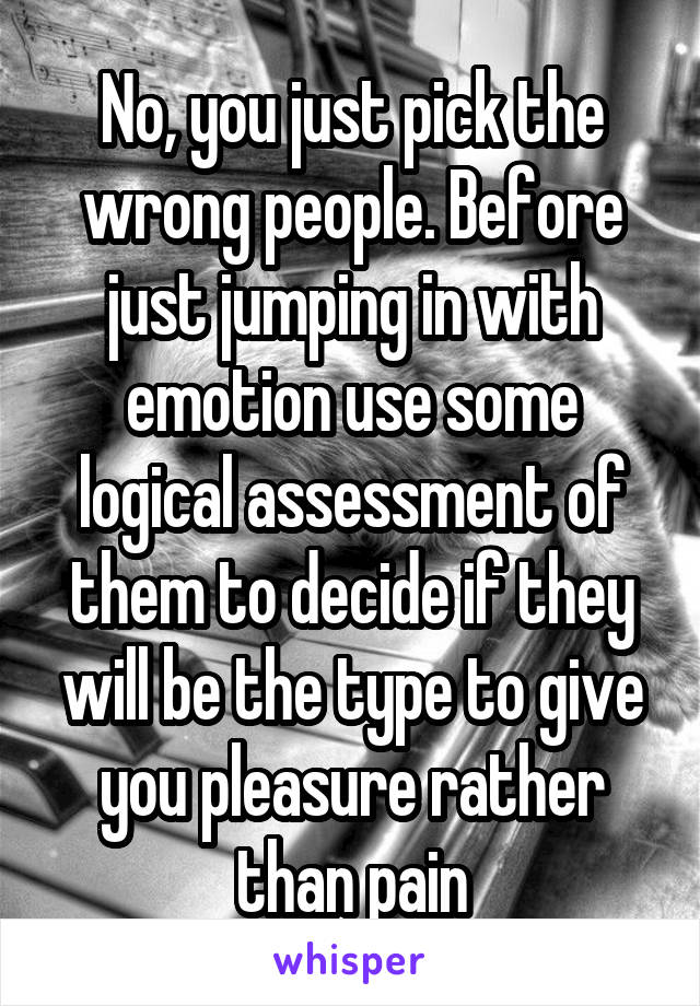 No, you just pick the wrong people. Before just jumping in with emotion use some logical assessment of them to decide if they will be the type to give you pleasure rather than pain