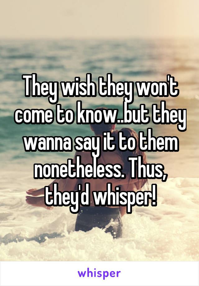 They wish they won't come to know..but they wanna say it to them nonetheless. Thus, they'd whisper!