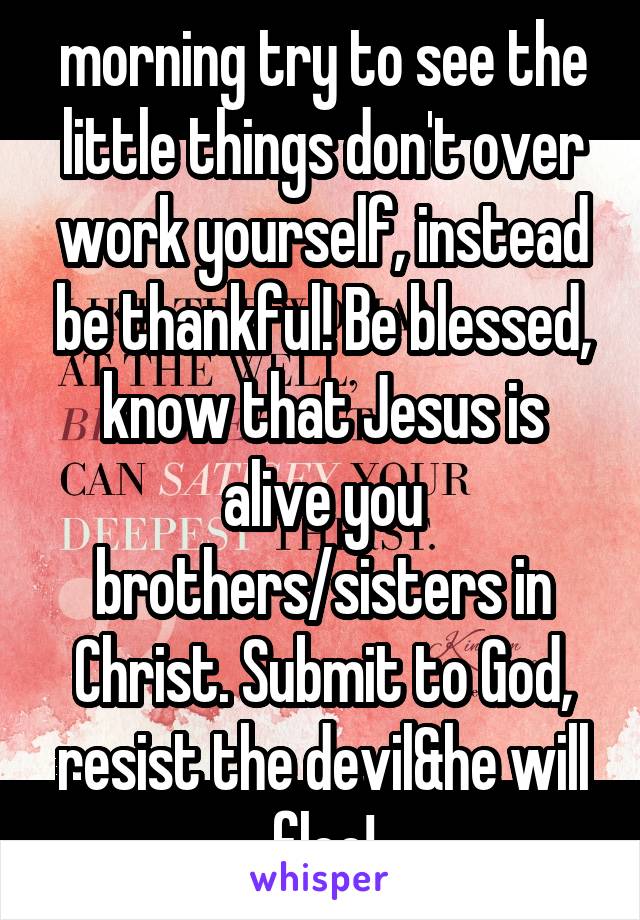 morning try to see the little things don't over work yourself, instead be thankful! Be blessed, know that Jesus is alive you brothers/sisters in Christ. Submit to God, resist the devil&he will flee!