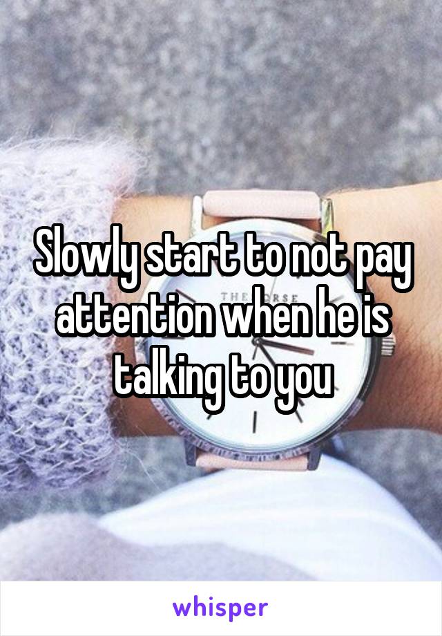 Slowly start to not pay attention when he is talking to you