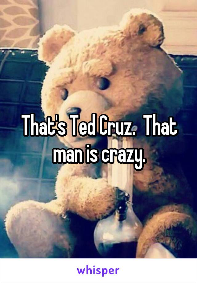 That's Ted Cruz.  That man is crazy.
