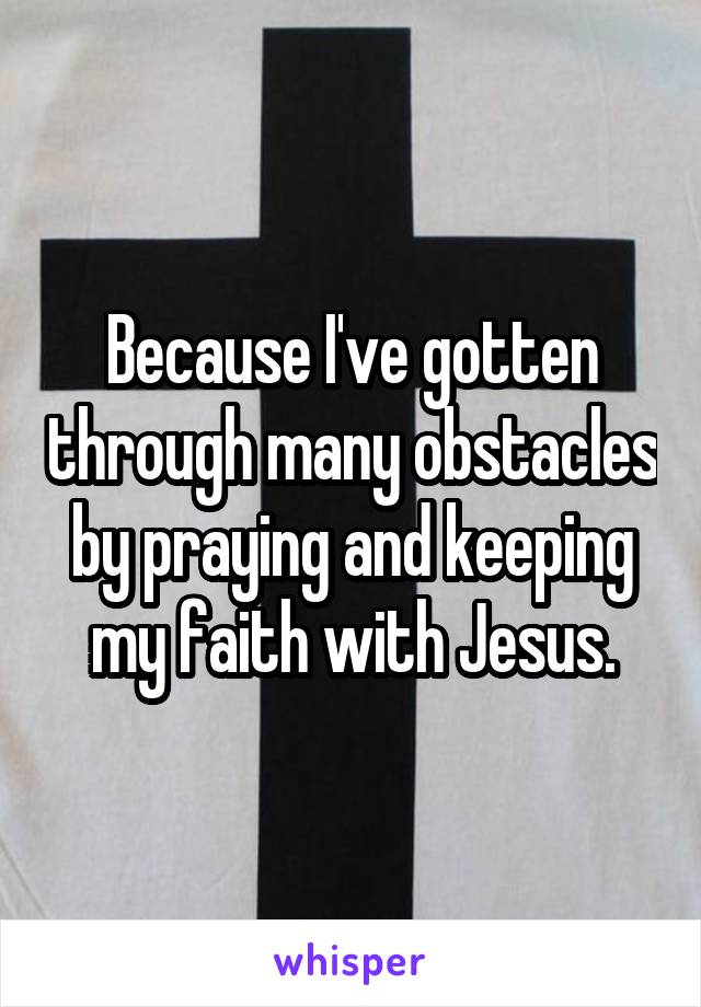 Because I've gotten through many obstacles by praying and keeping my faith with Jesus.