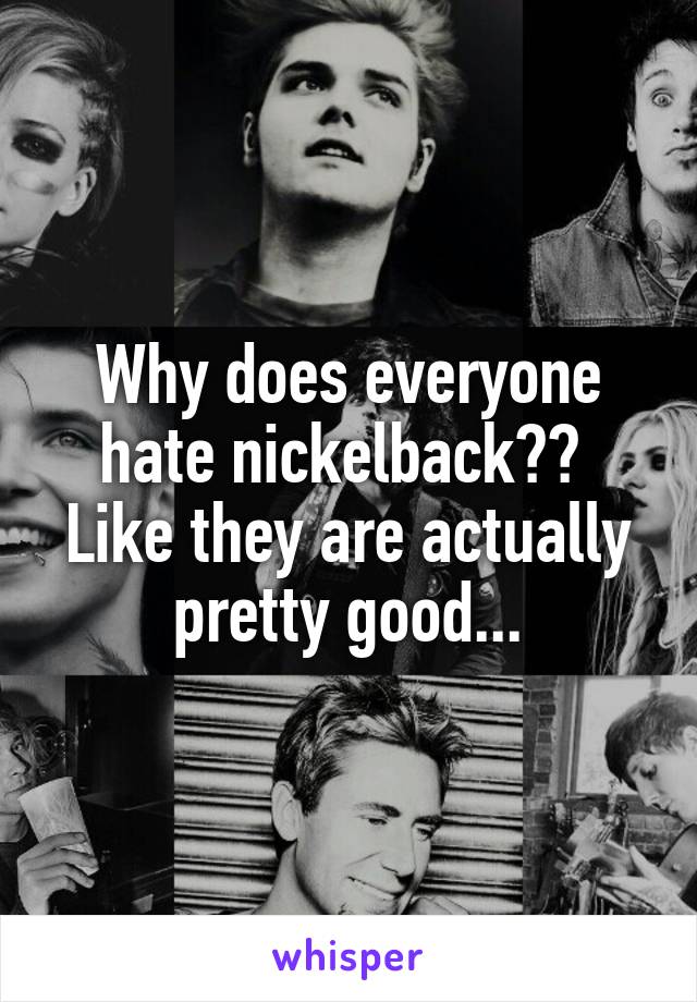 Why does everyone hate nickelback?? 
Like they are actually pretty good...