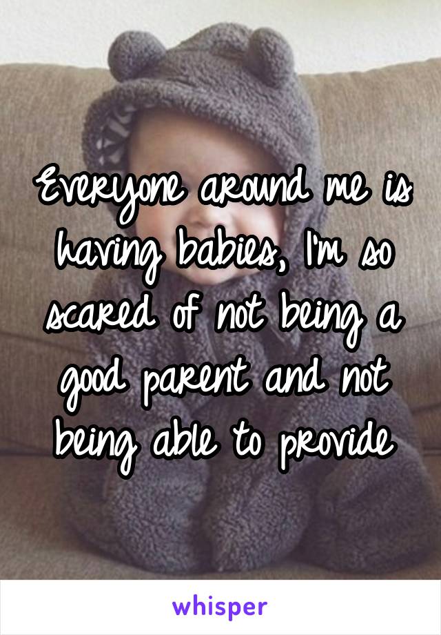 Everyone around me is having babies, I'm so scared of not being a good parent and not being able to provide