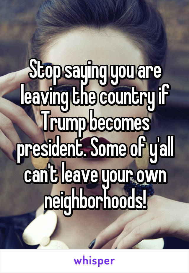 Stop saying you are leaving the country if Trump becomes president. Some of y'all can't leave your own neighborhoods!