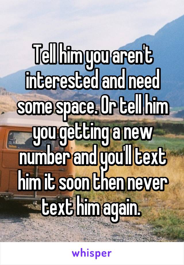 Tell him you aren't interested and need some space. Or tell him you getting a new number and you'll text him it soon then never text him again. 