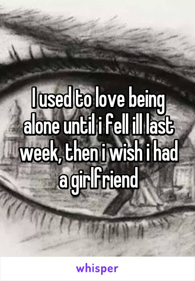 I used to love being alone until i fell ill last week, then i wish i had a girlfriend