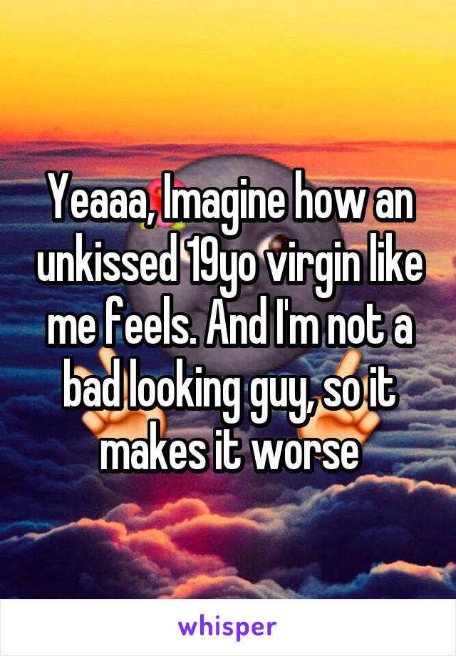 Yeaaa, Imagine how an unkissed 19yo virgin like me feels. And I'm not a bad looking guy, so it makes it worse